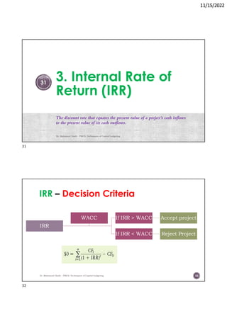 11/15/2022
3. Internal Rate of
Return (IRR)
The discount rate that equates the present value of a project’s cash inflows
to the present value of its cash outflows.
Dr. Mahmoud Otaify - FMCS: Techniques of Capital budgeting
31
IRR Decision Criteria
IRR
If IRR > WACC Accept project
If IRR < WACC Reject Project
WACC
Dr. Mahmoud Otaify - FMCS: Techniques of Capital budgeting 32
31
32
 