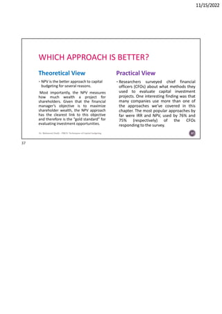 11/15/2022
WHICH APPROACH IS BETTER?
Theoretical View
 NPV is the better approach to capital
budgeting for several reasons.
Most importantly, the NPV measures
how much wealth a project for
shareholders. Given that the financial
manager’s objective is to maximize
shareholder wealth, the NPV approach
has the clearest link to this objective
and therefore is the “gold standard” for
evaluating investment opportunities.
Practical View
 Researchers surveyed chief financial
officers (CFOs) about what methods they
used to evaluate capital investment
projects. One interesting finding was that
many companies use more than one of
the approaches we’ve covered in this
chapter. The most popular approaches by
far were IRR and NPV, used by 76% and
75% (respectively) of the CFOs
responding to the survey.
Dr. Mahmoud Otaify - FMCS: Techniques of Capital budgeting 37
37
 
