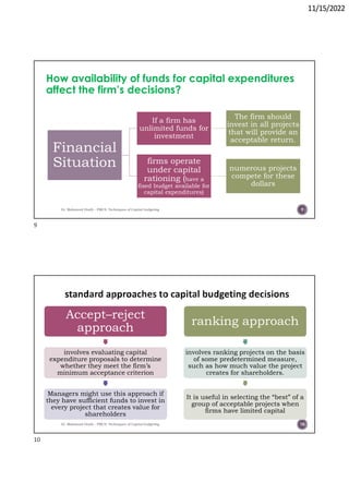 11/15/2022
How availability of funds for capital expenditures
affect the firm’s decisions?
Dr. Mahmoud Otaify - FMCS: Techniques of Capital budgeting
Financial
Situation
If a firm has
unlimited funds for
investment
The firm should
invest in all projects
that will provide an
acceptable return.
firms operate
under capital
rationing (have a
fixed budget available for
capital expenditures)
numerous projects
compete for these
dollars
9
Dr. Mahmoud Otaify - FMCS: Techniques of Capital budgeting
Accept–reject
approach
involves evaluating capital
expenditure proposals to determine
whether they meet the firm’s
minimum acceptance criterion
Managers might use this approach if
they have sufficient funds to invest in
every project that creates value for
shareholders
ranking approach
involves ranking projects on the basis
of some predetermined measure,
such as how much value the project
creates for shareholders.
It is useful in selecting the “best” of a
group of acceptable projects when
firms have limited capital
10
9
10
 