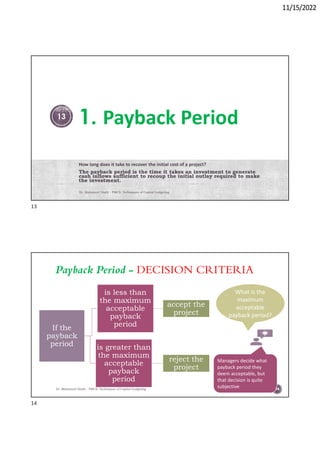 11/15/2022
1. Payback Period
How long does it take to recover the initial cost of a project?
The payback period is the time it takes an investment to generate
cash inflows sufficient to recoup the initial outlay required to make
the investment.
Dr. Mahmoud Otaify - FMCS: Techniques of Capital budgeting
13
Payback Period - DECISION CRITERIA
Dr. Mahmoud Otaify - FMCS: Techniques of Capital budgeting
If the
payback
period
is less than
the maximum
acceptable
payback
period
accept the
project
is greater than
the maximum
acceptable
payback
period
reject the
project
What is the
maximum
acceptable
payback period?
Managers decide what
payback period they
deem acceptable, but
that decision is quite
subjective 14
13
14
 