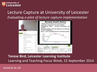 www.le.ac.uk
Lecture Capture at University of Leicester
Evaluating a pilot of lecture capture implementation
Terese Bird, Leicester Learning Institute
Learning and Teaching Focus Week, 15 September 2014
 