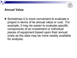 Annual Value Sometimes it is more convenient to evaluate a project in terms of its annual value or cost.  For example, it may be easier to evaluate specific components of an investment or individual pieces of equipment based upon their annual costs as the data may be more readily available for analysis. 
