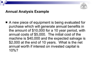 Annual Analysis Example A new piece of equipment is being evaluated for purchase which will generate annual benefits in the amount of $10,000 for a 10 year period, with annual costs of $5,000.  The initial cost of the machine is $40,000 and the expected salvage is $2,000 at the end of 10 years.  What is the net annual worth if interest on invested capital is 10%? 