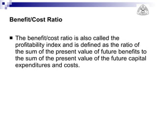 Benefit/Cost Ratio The benefit/cost ratio is also called the profitability index and is defined as the ratio of the sum of the present value of future benefits to the sum of the present value of the future capital expenditures and costs. 