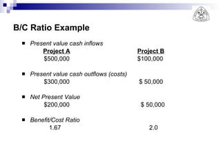 B/C Ratio Example Present value cash inflows   Project A   Project B $500,000   $100,000 Present value cash outflows (costs) $300,000   $ 50,000 Net Present Value $200,000   $ 50,000 Benefit/Cost Ratio 1.67   2.0 