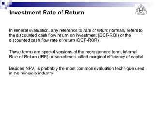 Investment Rate of Return In mineral evaluation, any reference to  rate of return  normally refers to the discounted cash flow return on investment (DCF-ROI) or the discounted cash flow rate of return (DCF-ROR)  These terms are special versions of the more generic term, Internal Rate of Return (IRR) or sometimes called marginal efficiency of capital Besides NPV, is probably the most common evaluation technique used in the minerals industry 