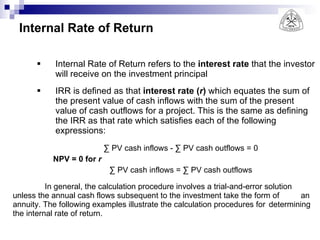 Internal Rate of Return Internal Rate of Return refers to the  interest rate  that the investor will receive on the investment principal IRR is defined as that  interest rate ( r )  which equates the sum of the present value of cash inflows with the sum of the present value of cash outflows for a project. This is the same as defining the IRR as that rate which satisfies each of the following expressions: ∑  PV cash inflows - ∑ PV cash outflows = 0 NPV = 0 for  r ∑  PV cash inflows = ∑ PV cash outflows In general, the calculation procedure involves a trial-and-error solution  unless the annual cash flows subsequent to the investment take the form of  an annuity. The following examples illustrate the calculation procedures for  determining the internal rate of return. 