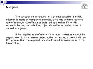 Analysis The acceptance or rejection of a project based on the IRR criterion is made by comparing the calculated rate with the required rate of return, or  cutoff rate  established by the firm. If the IRR exceeds the required rate the project should be accepted; if not, it should be rejected. If the required rate of return is the return investors expect the organization to earn on new projects, then accepting a project with an IRR greater than the required rate should result in an increase of the firms value. 