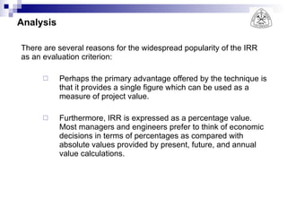 Analysis There are several reasons for the widespread popularity of the IRR as an evaluation criterion: Perhaps the primary advantage offered by the technique is that it provides a single figure which can be used as a measure of project value.  Furthermore, IRR is expressed as a percentage value. Most managers and engineers prefer to think of economic decisions in terms of percentages as compared with absolute values provided by present, future, and annual value calculations. 