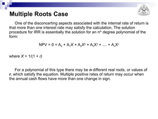 Multiple Roots Case One of the disconcerting aspects associated with the internal rate of return is that more than one interest rate may satisfy the calculation. The solution procedure for IRR is essentially the solution for an n th  degree polynomial of the form: NPV = 0  =  A 0  + A 1 X +  A 2 X 2  +  A 3 X 3  + .... + A n X n where  X  = 1/(1 +  r) For a polynomial of this type there may be  n  different real roots, or values of  r , which satisfy the equation. Multiple positive rates of return may occur when the annual cash flows have more than one change in sign. 