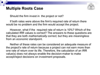 Multiple Roots Case Should the firm invest in  the project or not? If both rates were above the firm's required rate of return there would be no problem and the firm would accept the project. However, what if the  required rate of return is 10%? Which of the calculated IRR values is correct? The answers to these questions are that they are both  mathematically correct,  but they are  meaningless  from an  economic  standpoint. Neither of these rates can be considered an adequate measure of the project's rate of return because a project can not earn more than one rate of return over its life. Therefore, the calculation of an IRR  value(s) does not always enable the decision-maker to make accept/reject decisions on investment proposals. 