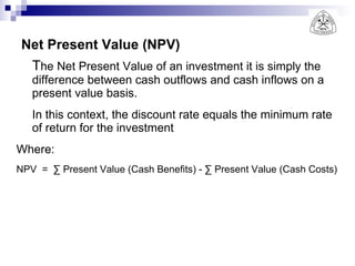 Net Present Value (NPV) T he Net Present Value of an investment it is simply the difference between cash outflows and cash inflows on a present value basis.  In this context, the discount rate equals the minimum rate of return for the investment Where:  NPV  =  ∑ Present Value (Cash Benefits) - ∑ Present Value (Cash Costs) 