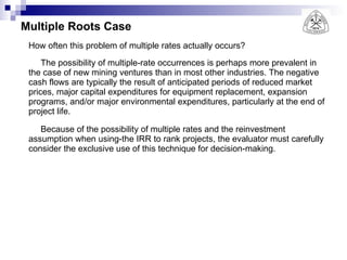 Multiple Roots Case How often this problem of multiple rates actually occurs?  The possibility of multiple-rate occurrences is perhaps more prevalent in the case of new mining ventures than in most other industries. The negative cash flows are typically the result of anticipated periods of reduced market prices, major capital expenditures for equipment replacement, expansion programs, and/or major environmental expenditures, particularly at the end of project life. Because of the possibility of multiple rates and the reinvestment assumption when using-the IRR to rank projects, the evaluator must carefully consider the exclusive use of this technique for decision-making. 
