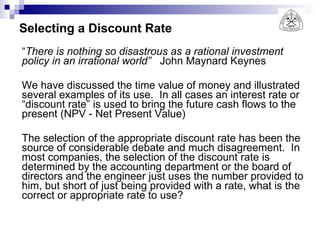 Selecting a Discount Rate “ There is nothing so disastrous as a rational investment policy in an irrational world”   John Maynard Keynes We have discussed the time value of money and illustrated several examples of its use.  In all cases an interest rate or “discount rate” is used to bring the future cash flows to the present (NPV - Net Present Value) The selection of the appropriate discount rate has been the source of considerable debate and much disagreement.  In most companies, the selection of the discount rate is determined by the accounting department or the board of directors and the engineer just uses the number provided to him, but short of just being provided with a rate, what is the correct or appropriate rate to use? 