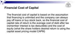 Financial Cost of Capital The financial cost of capital is based on the assumption that financing is unlimited and the company can always pay off loans or buy stock back, so the financial cost of capital rate of return is the average cost of debt after tax (remember interest is tax deductible) and the cost of equity (what the share holders desired return is using the capital asset pricing model CAPM) 