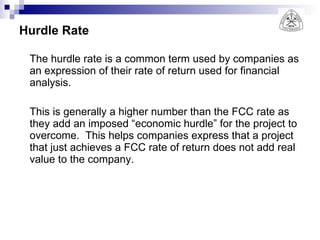 Hurdle Rate The hurdle rate is a common term used by companies as an expression of their rate of return used for financial analysis. This is generally a higher number than the FCC rate as they add an imposed “economic hurdle” for the project to overcome.  This helps companies express that a project that just achieves a FCC rate of return does not add real value to the company. 
