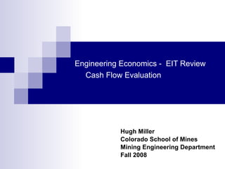 Engineering Economics -  EIT Review   Cash Flow Evaluation Hugh Miller Colorado School of Mines Mining Engineering Department Fall 2008 