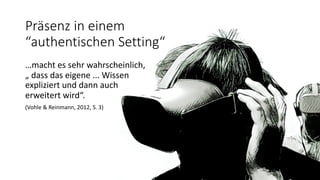 Präsenz in einem
“authentischen Setting“
…macht es sehr wahrscheinlich,
„ dass das eigene ... Wissen
expliziert und dann auch
erweitert wird“.
(Vohle & Reinmann, 2012, S. 3)
 