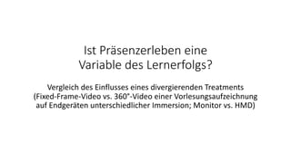 Ist Präsenzerleben eine
Variable des Lernerfolgs?
Vergleich des Einflusses eines divergierenden Treatments
(Fixed-Frame-Video vs. 360°-Video einer Vorlesungsaufzeichnung
auf Endgeräten unterschiedlicher Immersion; Monitor vs. HMD)
 