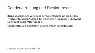 Genderverteilung und Fachinteresse
Keine unabhängige Verteilung der Geschlechter auf die beiden
Treatmentgruppen*. Anteil der männlichen Probanden überwiegt
signifikant in der MHD-Gruppe.
Gleichverteilung hinsichtlich des generellen Fachinteresses
* Chi-Quadrat Test: c2(1) = 46,527, p< ,001, j= ,466.
 