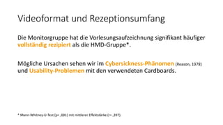 Videoformat und Rezeptionsumfang
Die Monitorgruppe hat die Vorlesungsaufzeichnung signifikant häufiger
vollständig rezipiert als die HMD-Gruppe*.
Mögliche Ursachen sehen wir im Cybersickness-Phänomen (Reason, 1978)
und Usability-Problemen mit den verwendeten Cardboards.
* Mann-Whitney-U-Test (p< ,001) mit mittlerer Effektstärke (r= ,397).
 