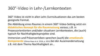 360°-Video in Lehr-/Lernkontexten
360°-Video ist nicht in allen Lehr-/Lernsituationen das am besten
geeignete Format.
Die Abbildung eines Raumes in einem 360°-Video-Setting setzt ein
didaktisches Konzept für die Raumnutzung voraus; z.B. in
Prozessorientierten und/oder situativen Lernkontexten, die (auch)
typisch für Nachhaltigkeitsprojekte sind.
Immersion und Präsenzerleben sprechen (auch) die emotionale
Komponente (Olmos-Raya et al. 2018, p. 2055) bei der Auseinandersetzung
z.B. mit dem Thema Nachhaltigkeit an…
 