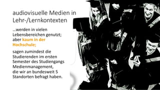 audiovisuelle Medien in
Lehr-/Lernkontexten
…werden in vielen
Lebensbereichen genutzt;
aber kaum in der
Hochschule;
sagen zumindest die
Studierenden im ersten
Semester des Studiengangs
Medienmanagement,
die wir an bundesweit 5
Standorten befragt haben.
 