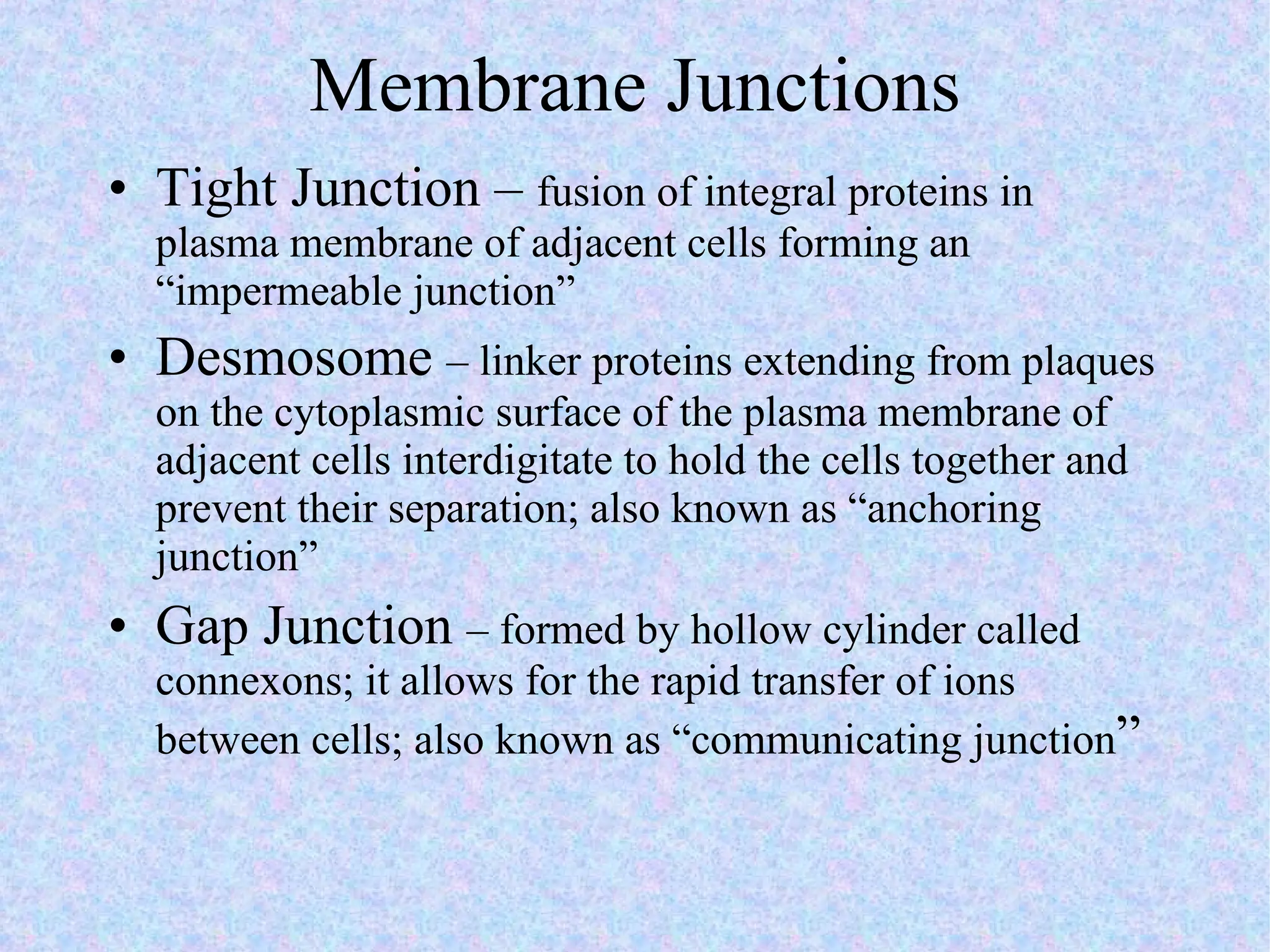Membrane Junctions Tight Junction –  fusion of integral proteins in plasma membrane of adjacent cells forming an “impermeable junction” Desmosome  – linker proteins extending from plaques on the cytoplasmic surface of the plasma membrane of adjacent cells interdigitate to hold the cells together and prevent their separation; also known as “anchoring junction”  Gap Junction  – formed by hollow cylinder called connexons; it allows for the rapid transfer of ions between cells; also known as “communicating junction ”  