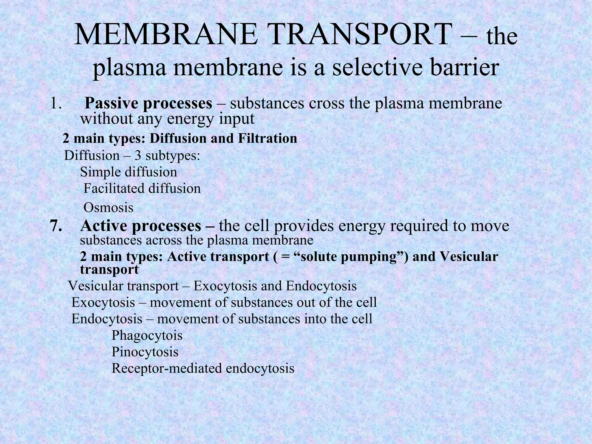 MEMBRANE TRANSPORT –   the plasma membrane is a selective barrier 1.   Passive processes  – substances cross the plasma membrane without any energy input 2 main types: Diffusion and Filtration Diffusion – 3 subtypes:  Simple diffusion   Facilitated diffusion   Osmosis   Active processes –  the cell provides energy required to move  substances across the plasma membrane 2 main types: Active transport ( = “solute pumping”) and Vesicular transport Vesicular transport – Exocytosis and Endocytosis Exocytosis – movement of substances out of the cell  Endocytosis – movement of substances into the cell Phagocytois Pinocytosis Receptor-mediated endocytosis 