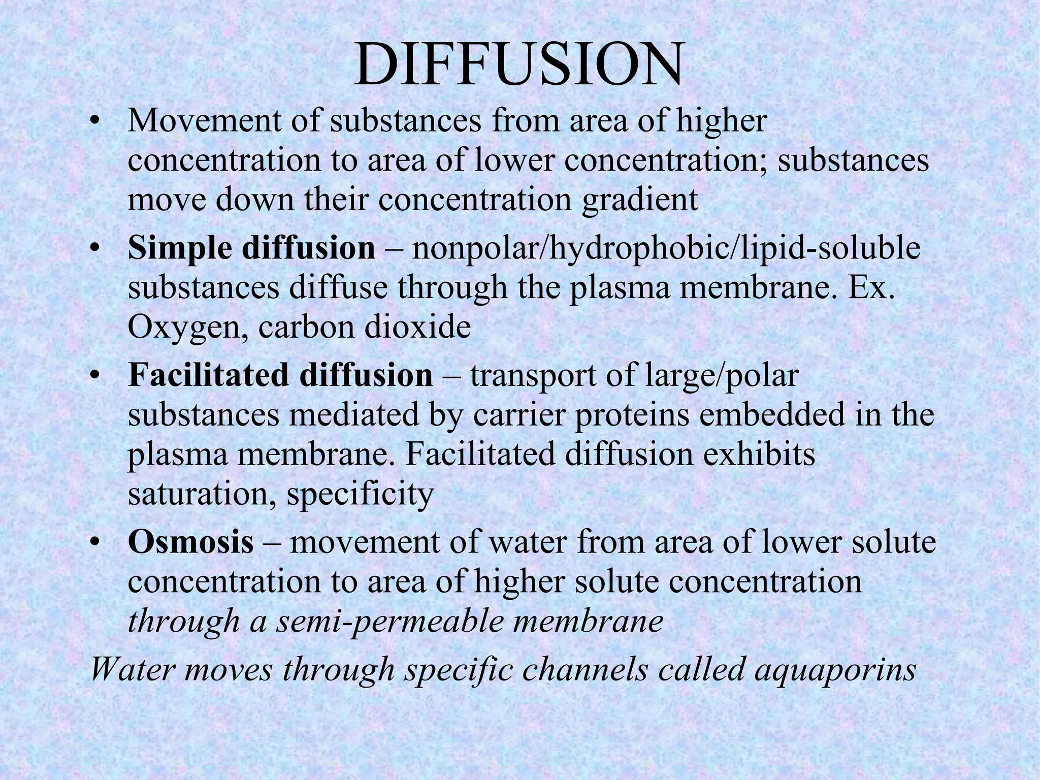 DIFFUSION Movement of substances from area of higher concentration to area of lower concentration; substances move down their concentration gradient Simple diffusion  – nonpolar/hydrophobic/lipid-soluble substances diffuse through the plasma membrane. Ex. Oxygen, carbon dioxide Facilitated diffusion  – transport of large/polar substances mediated by carrier proteins embedded in the plasma membrane. Facilitated diffusion exhibits saturation, specificity Osmosis  – movement of water from area of lower solute concentration to area of higher solute concentration  through a semi-permeable membrane Water moves through specific channels called aquaporins 