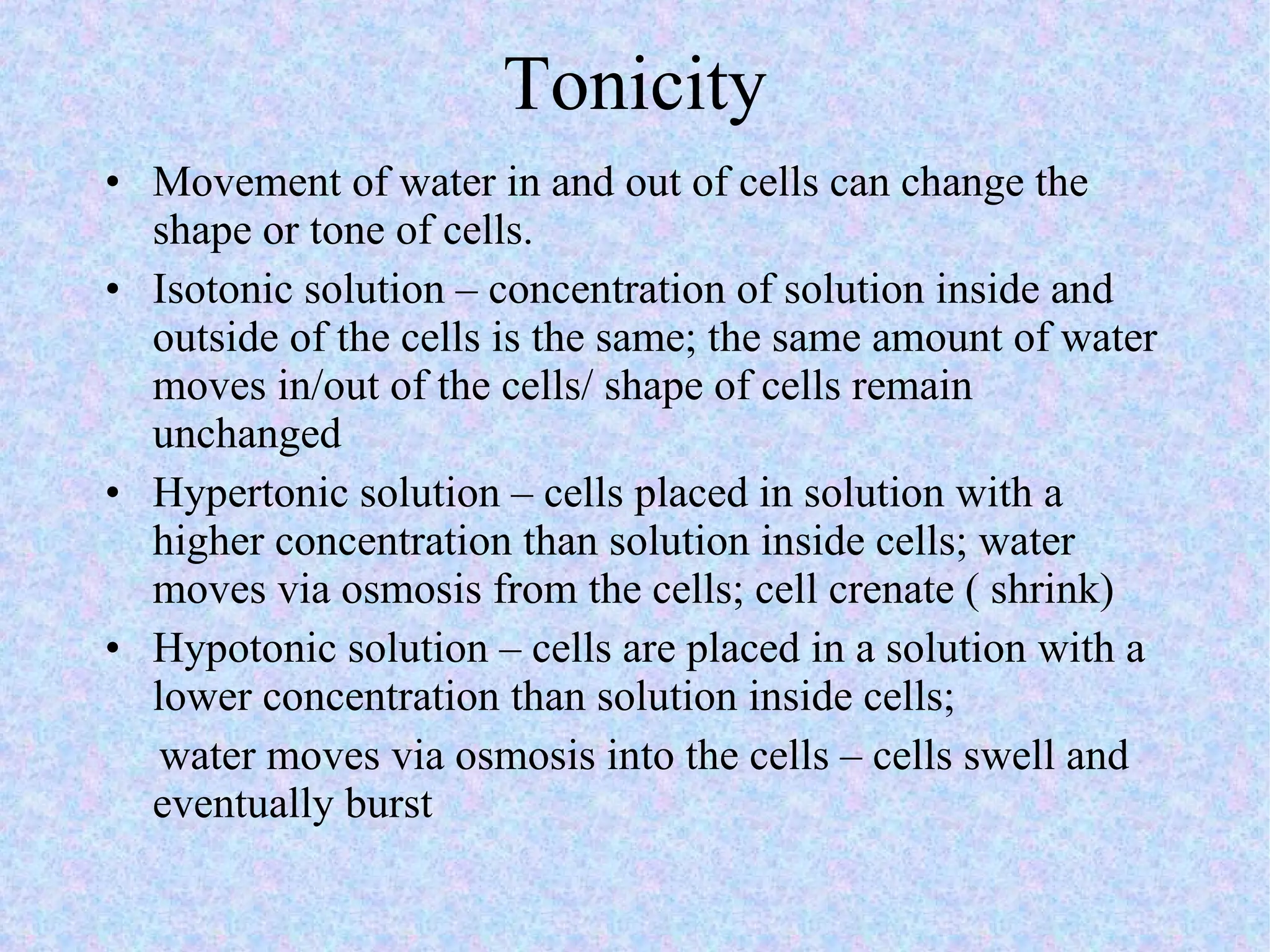 Tonicity Movement of water in and out of cells can change the shape or tone of cells. Isotonic solution – concentration of solution inside and outside of the cells is the same; the same amount of water moves in/out of the cells/ shape of cells remain unchanged Hypertonic solution – cells placed in solution with a higher concentration than solution inside cells; water moves via osmosis from the cells; cell crenate ( shrink) Hypotonic solution – cells are placed in a solution with a lower concentration than solution inside cells; water moves via osmosis into the cells – cells swell and eventually burst 