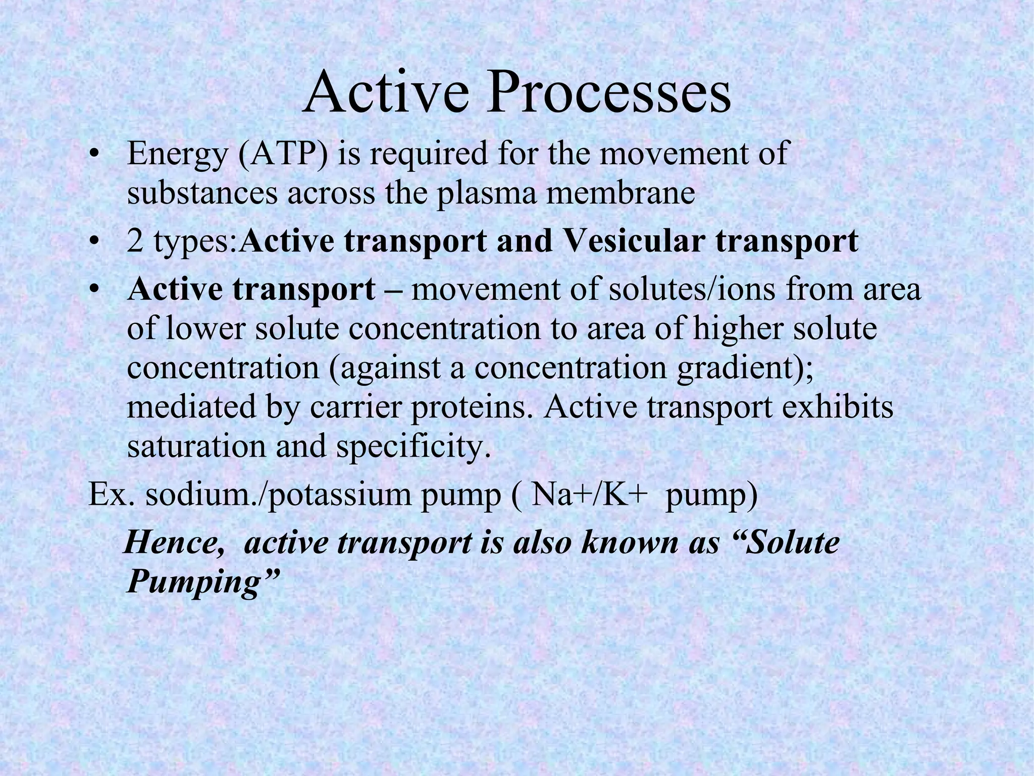 Active Processes Energy (ATP) is required for the movement of substances across the plasma membrane 2 types: Active transport and Vesicular transport Active transport –  movement of solutes/ions from area of lower solute concentration to area of higher solute concentration (against a concentration gradient); mediated by carrier proteins. Active transport exhibits saturation and specificity. Ex. sodium./potassium pump ( Na+/K+  pump) Hence,  active transport is also known as “Solute Pumping”  