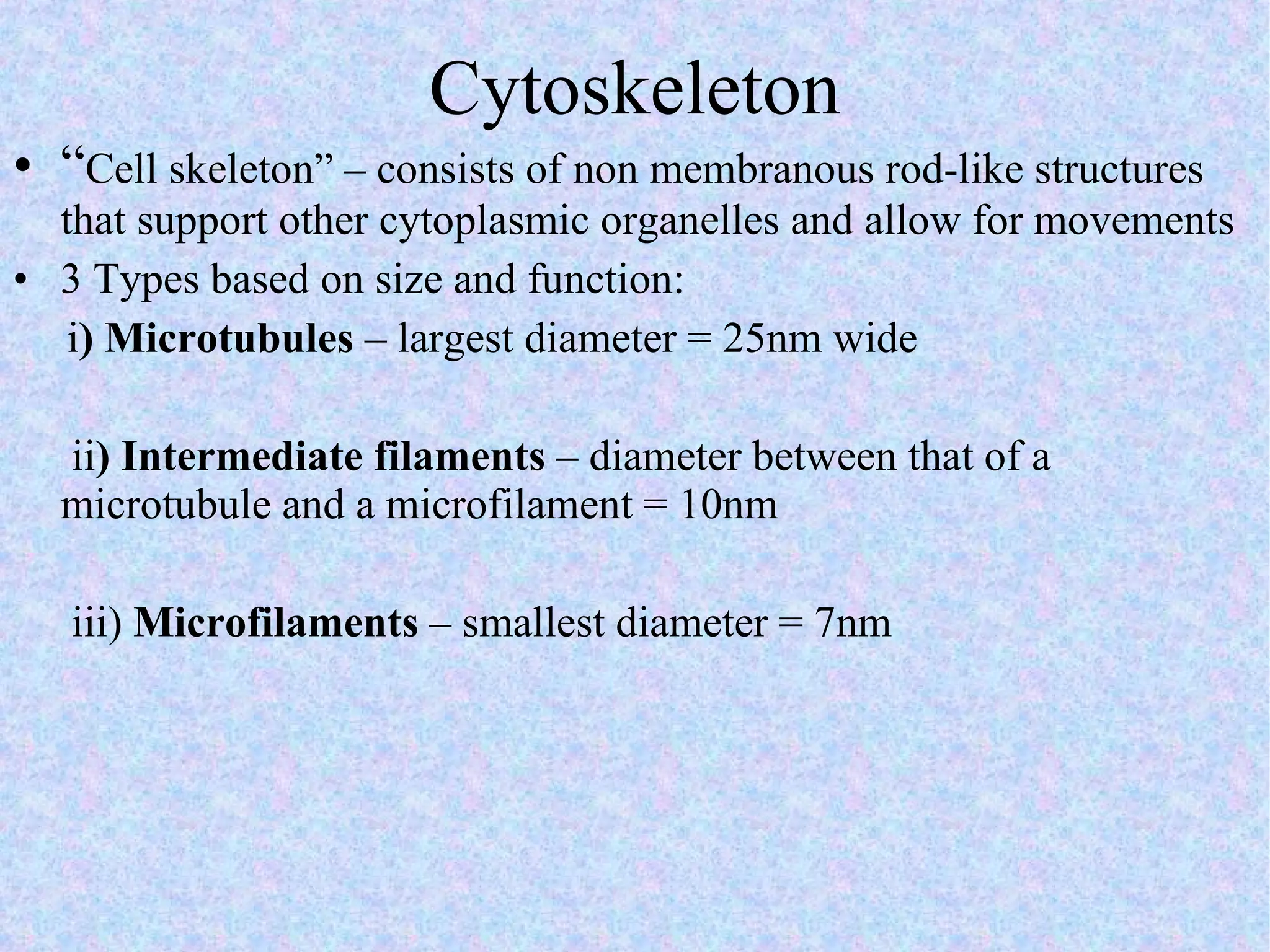 Cytoskeleton “ Cell skeleton” – consists of non membranous rod-like structures that support other cytoplasmic organelles and allow for movements 3 Types based on size and function: i ) Microtubules  – largest diameter = 25nm wide   ii ) Intermediate filaments  – diameter between that of a microtubule and a microfilament = 10nm   iii)  Microfilaments  – smallest diameter = 7nm 