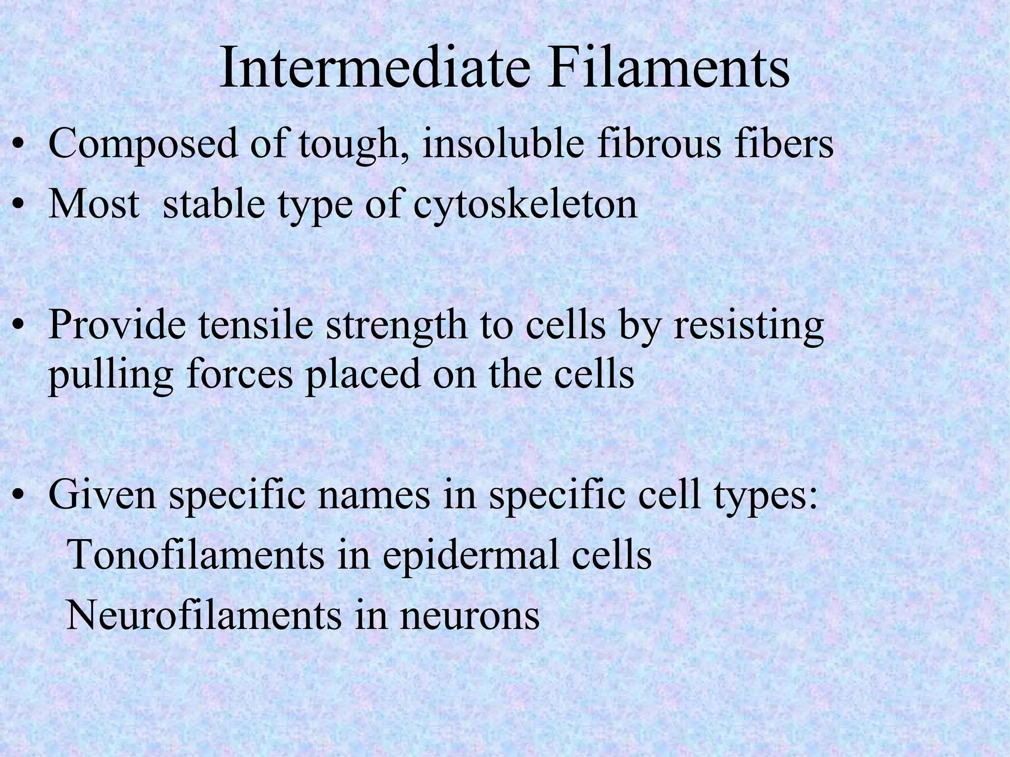 Intermediate Filaments Composed of tough, insoluble fibrous fibers Most  stable type of cytoskeleton Provide tensile strength to cells by resisting pulling forces placed on the cells Given specific names in specific cell types: Tonofilaments in epidermal cells Neurofilaments in neurons 