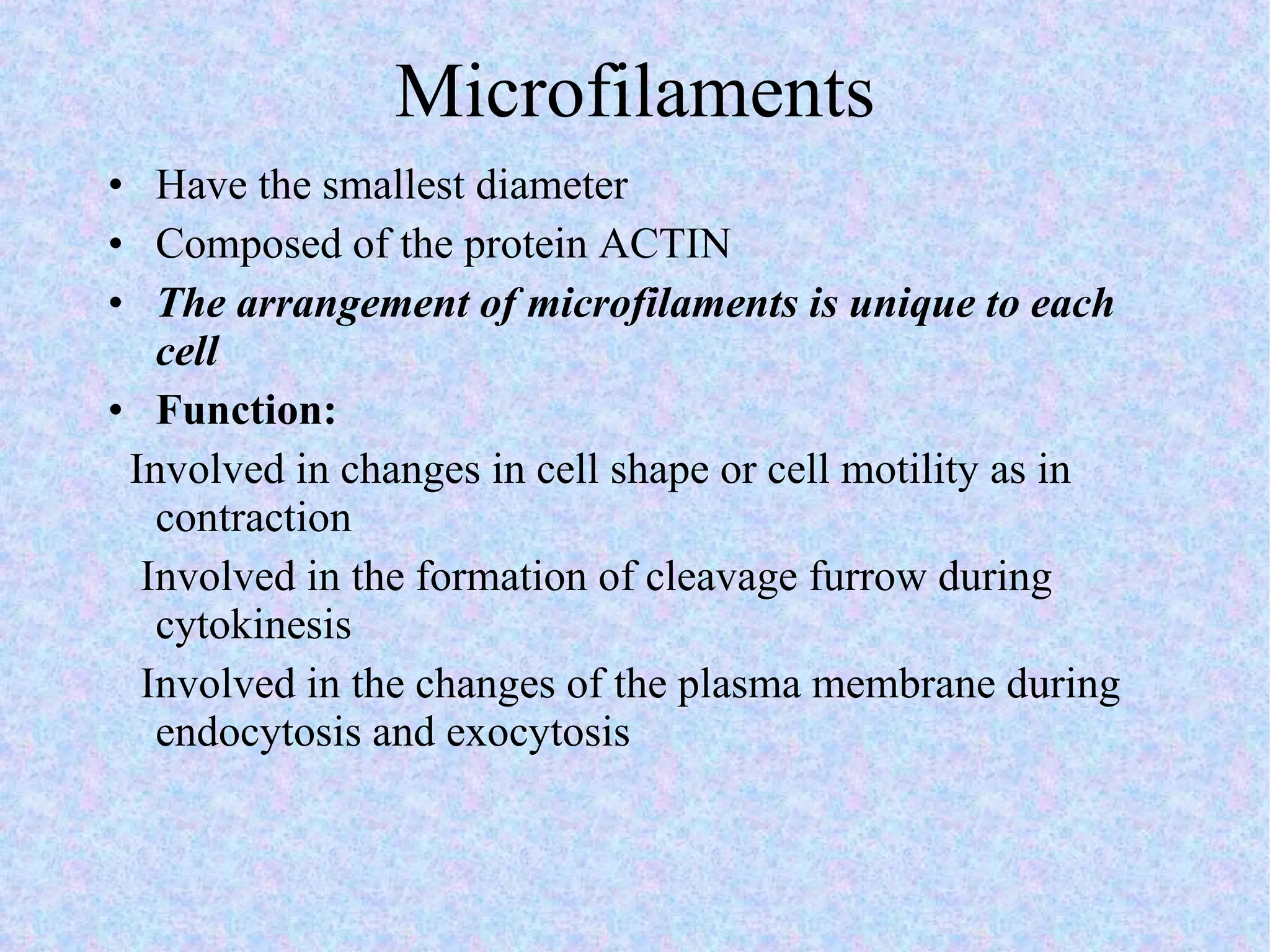 Microfilaments Have the smallest diameter Composed of the protein ACTIN The arrangement of microfilaments is unique to each cell Function:  Involved in changes in cell shape or cell motility as in contraction Involved in the formation of cleavage furrow during cytokinesis Involved in the changes of the plasma membrane during endocytosis and exocytosis 
