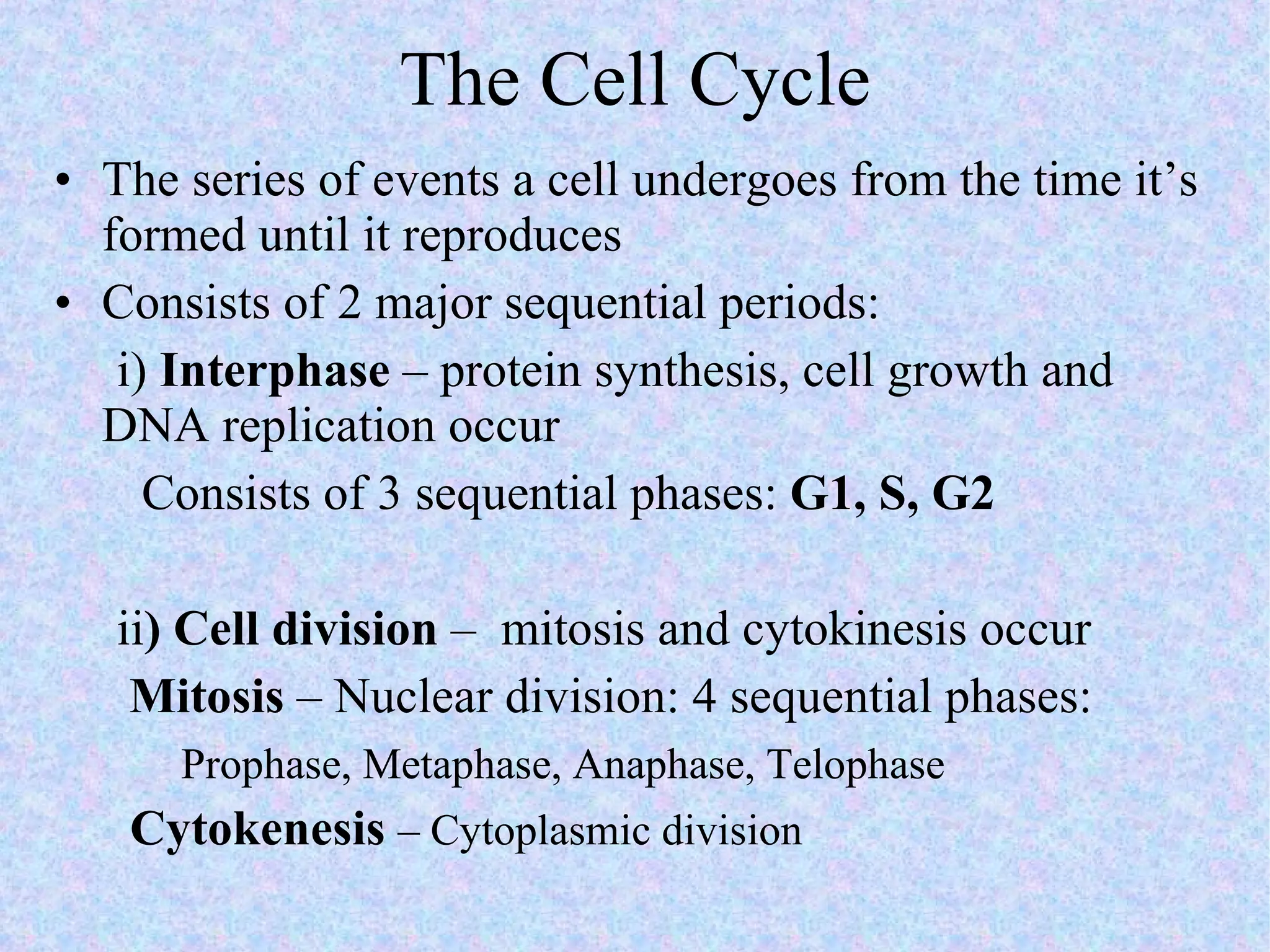 The Cell Cycle The series of events a cell undergoes from the time it’s formed until it reproduces Consists of 2 major sequential periods:  i)  Interphase  – protein synthesis, cell growth and DNA replication occur Consists of 3 sequential phases:  G1, S, G2 ii ) Cell division  –  mitosis and cytokinesis occur Mitosis  – Nuclear division: 4 sequential phases: Prophase, Metaphase, Anaphase, Telophase Cytokenesis  – Cytoplasmic division 