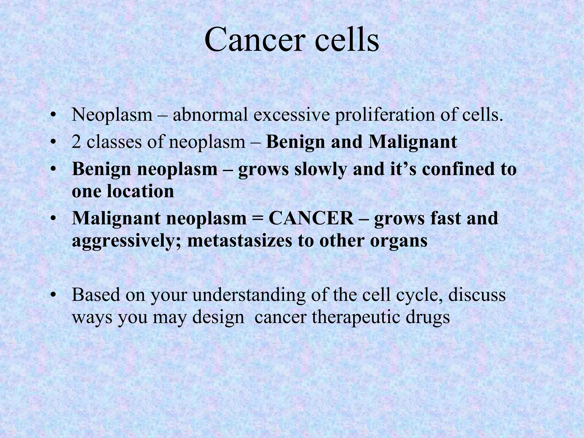 Cancer cells Neoplasm – abnormal excessive proliferation of cells. 2 classes of neoplasm –  Benign and Malignant Benign neoplasm – grows slowly and it’s confined to one location Malignant neoplasm = CANCER – grows fast and aggressively; metastasizes to other organs Based on your understanding of the cell cycle, discuss ways you may design  cancer therapeutic drugs 
