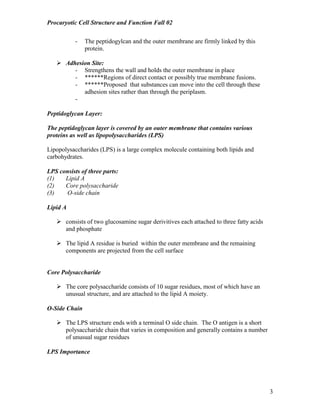 Procaryotic Cell Structure and Function Fall 02
3
- The peptidogylcan and the outer membrane are firmly linked by this
protein.
! Adhesion Site:
- Strengthens the wall and holds the outer membrane in place
- ******Regions of direct contact or possibly true membrane fusions.
- ******Proposed that substances can move into the cell through these
adhesion sites rather than through the periplasm.
-
Peptidoglycan Layer:
The peptidoglycan layer is covered by an outer membrane that contains various
proteins as well as lipopolysaccharides (LPS)
Lipopolysaccharides (LPS) is a large complex molecule containing both lipids and
carbohydrates.
LPS consists of three parts:
(1) Lipid A
(2) Core polysaccharide
(3) O-side chain
Lipid A
! consists of two glucosamine sugar derivitives each attached to three fatty acids
and phosphate
! The lipid A residue is buried within the outer membrane and the remaining
components are projected from the cell surface
Core Polysaccharide
! The core polysaccharide consists of 10 sugar residues, most of which have an
unusual structure, and are attached to the lipid A moiety.
O-Side Chain
! The LPS structure ends with a terminal O side chain. The O antigen is a short
polysaccharide chain that varies in composition and generally contains a number
of unusual sugar residues
LPS Importance
 