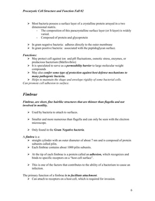 Procaryotic Cell Structure and Function Fall 02
6
! Most bacteria possess a surface layer of a crystalline protein arrayed in a two
dimensional matrix.
- The composition of this paracrystalline surface layer (or S-layer) is widely
varied.
- Composed of protein and glycoprotein
! In gram negative bacteria: adheres directly to the outer membrane
! In gram positive bacteria: associated with the peptidoglycan surface.
Functions:
! May protect cell against ion and pH fluctuations, osmotic stress, enzymes, or
predacious bacterium (Bdellovibrio)
! It is speculated to serve as a permeability barrier to large molecular weight
compounds
! May also confer some type of protection against host defense mechanisms to
many pathogenic bacteria.
! Helps to maintain the shape and envelope rigidity of some bacterial cells.
Can promote cell adhesion to surface.
Fimbrae
Fimbrae, are short, fine hairlike structures that are thinner than flagella and not
involved in motility.
! Used by bacteria to attach to surfaces.
! Smaller and more numerous than flagella and can only be seen with the electron
microscope.
! Only found in the Gram Negative bacteria.
A fimbra is a:
! straight cylinder with an outer diameter of about 7 nm and is composed of protein
subunits called pilin.
! Each fimbrae contains about 1000 pilin subunits.
! At the tip of each fimbrae is a protein called an adhesion, which recognizes and
binds to specific receptors on a “host cell surface”.
! This is one of the factors that contributes to the ability of a bacterium to cause an
infection.
The primary function of a fimbrae is to facilitate attachment.
! Can attach to receptors on a host cell, which is required for invasion.
 