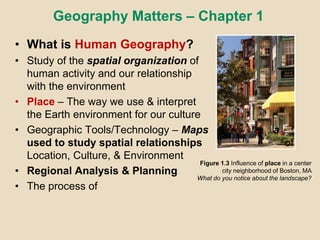 Geography Matters – Chapter 1
• What is Human Geography?
• Study of the spatial organization of
human activity and our relationship
with the environment
• Place – The way we use & interpret
the Earth environment for our culture
• Geographic Tools/Technology – Maps a
used to study spatial relationships of
Location, Culture, & Environment
• Regional Analysis & Planning
• The process of
Figure 1.3 Influence of place in a center
city neighborhood of Boston, MA
What do you notice about the landscape?
 