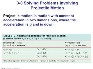 Copyright © 2009 Pearson Education, Inc.
3-8 Solving Problems Involving
Projectile Motion
Projectile motion is motion with constant
acceleration in two dimensions, where the
acceleration is g and is down.
 