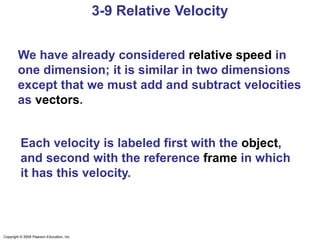 Copyright © 2009 Pearson Education, Inc.
3-9 Relative Velocity
We have already considered relative speed in
one dimension; it is similar in two dimensions
except that we must add and subtract velocities
as vectors.
Each velocity is labeled first with the object,
and second with the reference frame in which
it has this velocity.
 