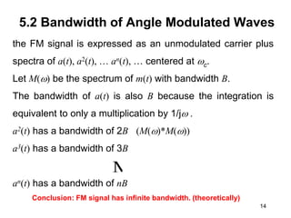 14
5.2 Bandwidth of Angle Modulated Waves
the FM signal is expressed as an unmodulated carrier plus
spectra of a(t), a2(t), … an(t), … centered at c.
Let M() be the spectrum of m(t) with bandwidth B.
The bandwidth of a(t) is also B because the integration is
equivalent to only a multiplication by 1/j .
a2(t) has a bandwidth of 2B (M()*M())
a3(t) has a bandwidth of 3B
an(t) has a bandwidth of nB
M
Conclusion: FM signal has infinite bandwidth. (theoretically)
 