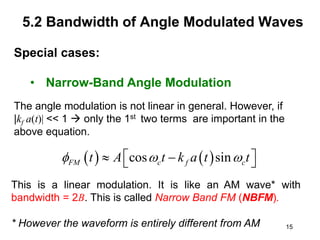 15
5.2 Bandwidth of Angle Modulated Waves
Special cases:
• Narrow-Band Angle Modulation
The angle modulation is not linear in general. However, if
|kf a(t)| << 1  only the 1st two terms are important in the
above equation.
   
cos sin
FM c f c
t A t k a t t
  
 
 
 
This is a linear modulation. It is like an AM wave* with
bandwidth = 2B. This is called Narrow Band FM (NBFM).
* However the waveform is entirely different from AM
 