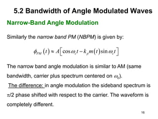 16
5.2 Bandwidth of Angle Modulated Waves
Narrow-Band Angle Modulation
Similarly the narrow band PM (NBPM) is given by:
The narrow band angle modulation is similar to AM (same
bandwidth, carrier plus spectrum centered on c).
The difference: in angle modulation the sideband spectrum is
p/2 phase shifted with respect to the carrier. The waveform is
completely different.
   
cos sin
PM c p c
t A t k m t t
  
 
 
 
 