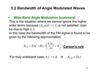 17
5.2 Bandwidth of Angle Modulated Waves
• Wide-Band Angle Modulation (summary)
This is the situation where we cannot ignore the higher
order terms because (|kf a(t)| << 1) is not satisfied. (can
be due to high kf ).
In this case the bandwidth of the FM signal is found to be
given by the following approximation:
  











 B
m
k
B
f
B
p
f
FM
p
2
2
2 Carson’s rule
For truly wideband case,  f >> B  BFM  2 f
 