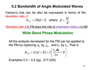 18
5.2 Bandwidth of Angle Modulated Waves
Wide Band Phase Modulation
All the analysis developed for the FM can be applied to
the PM by replacing mp by and kf by kp. That is
Examples 5.3 – 5.5 (pg. 217-220)
 
2 2
2
p p
PM
k m
B f B B
p
 
    
 
 
&
 
1
2 
 
B
BFM
B
f



Deviation ratio  in FM plays the role of modulation index μ in AM
Carson’s rule can be also be expressed in terms of the
deviation ratio 
where
p
m

 