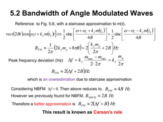 5.2 Bandwidth of Angle Modulated Waves
   
     





 







 



B
t
m
k
B
t
m
k
t
t
m
k
t
Bt
rect
k
f
c
k
f
c
k
f
c
4
sinc
2
1
4
sinc
2
1
cos
2





Reference to Fig. 5.6, with a staircase approximation to m(t),
  Hz
B
m
k
B
m
k
B
p
f
p
f
FM 










 2
2
2
8
2
2
1
p
p
p
Peak frequency deviation (Hz)
p
p 2
2
2
min
max p
f
f
m
k
m
m
k
f 




 Hz
B
f
BFM 2
2 


which is an overestimation due to staircase approximation
Considering NBFM Δf ≈ 0. Then above reduces to, Hz
B
BFM 4

However we previously found for NBFM, Hz
B
BNBFM 2

Therefore a better approximation is   Hz
B
f
BFM 

 2
This result is known as Carson’s rule
 