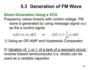 24
5.3 Generation of FM Wave
Direct Generation Using a VCO
Frequency varies linearly with control voltage. FM
wave is generated by using message signal m(t)
as the a control signal.
1) Using an OP-AMP and Hysteresis Comparator
2) Variation of L or C of a tank of a resonant circuit :
reverse biased semiconductor (i.e. diode) can be
used as a variable capacitor.
       
t
m
k
f
t
f
t
m
k
t f
c
i
f
c
i
p


2
1
or 



 