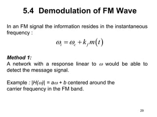 29
5.4 Demodulation of FM Wave
In an FM signal the information resides in the instantaneous
frequency :
Method 1:
A network with a response linear to  would be able to
detect the message signal.
Example : |H()| = a + b centered around the
carrier frequency in the FM band.
 
i c f
k m t
 
 
 